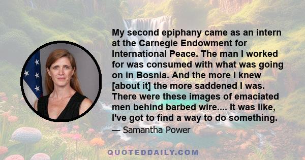 My second epiphany came as an intern at the Carnegie Endowment for International Peace. The man I worked for was consumed with what was going on in Bosnia. And the more I knew [about it] the more saddened I was. There