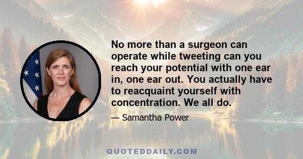 No more than a surgeon can operate while tweeting can you reach your potential with one ear in, one ear out. You actually have to reacquaint yourself with concentration. We all do.