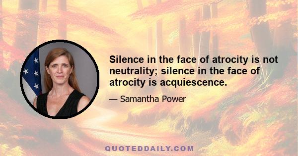 Silence in the face of atrocity is not neutrality; silence in the face of atrocity is acquiescence.