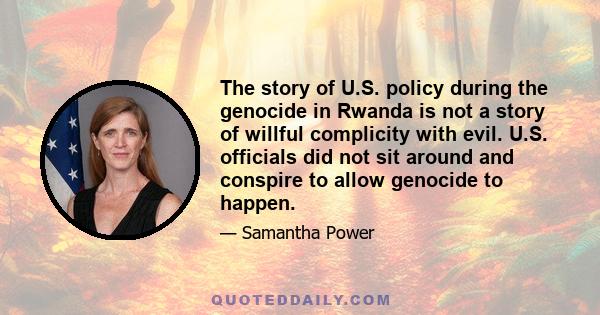 The story of U.S. policy during the genocide in Rwanda is not a story of willful complicity with evil. U.S. officials did not sit around and conspire to allow genocide to happen.