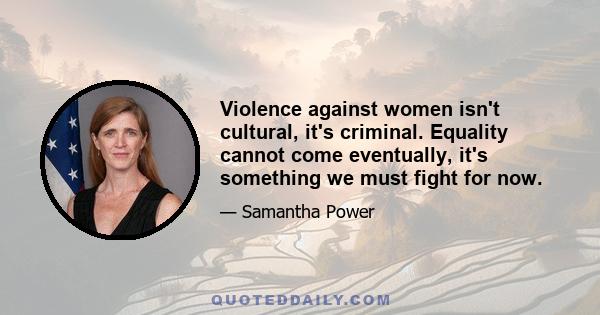 Violence against women isn't cultural, it's criminal. Equality cannot come eventually, it's something we must fight for now.