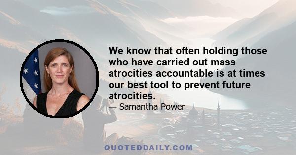 We know that often holding those who have carried out mass atrocities accountable is at times our best tool to prevent future atrocities.