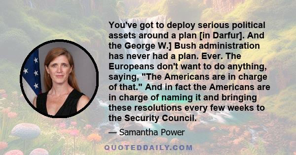 You've got to deploy serious political assets around a plan [in Darfur]. And the George W.] Bush administration has never had a plan. Ever. The Europeans don't want to do anything, saying, The Americans are in charge of 