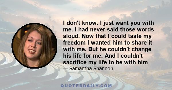 I don't know. I just want you with me. I had never said those words aloud. Now that I could taste my freedom I wanted him to share it with me. But he couldn't change his life for me. And I couldn't sacrifice my life to