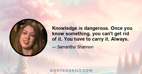 Knowledge is dangerous. Once you know something, you can't get rid of it. You have to carry it. Always.