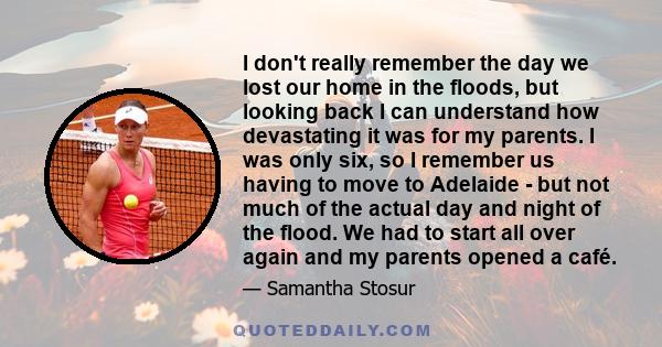 I don't really remember the day we lost our home in the floods, but looking back I can understand how devastating it was for my parents. I was only six, so I remember us having to move to Adelaide - but not much of the