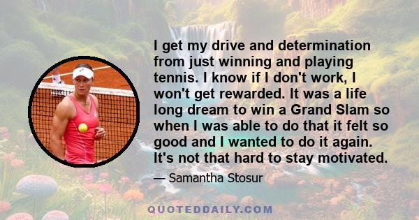 I get my drive and determination from just winning and playing tennis. I know if I don't work, I won't get rewarded. It was a life long dream to win a Grand Slam so when I was able to do that it felt so good and I