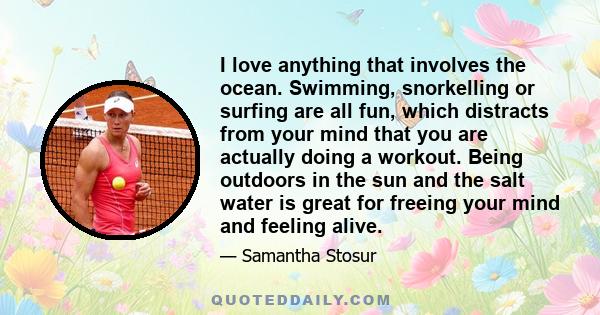 I love anything that involves the ocean. Swimming, snorkelling or surfing are all fun, which distracts from your mind that you are actually doing a workout. Being outdoors in the sun and the salt water is great for