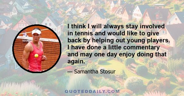 I think I will always stay involved in tennis and would like to give back by helping out young players. I have done a little commentary and may one day enjoy doing that again.