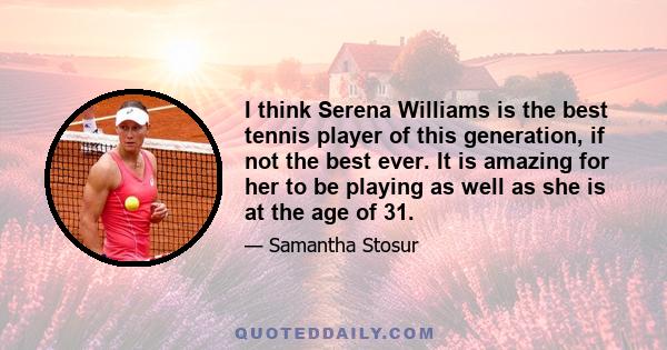 I think Serena Williams is the best tennis player of this generation, if not the best ever. It is amazing for her to be playing as well as she is at the age of 31.