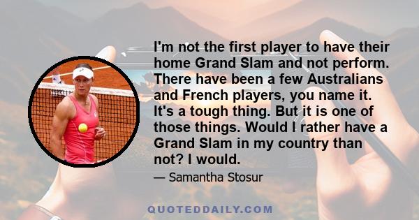 I'm not the first player to have their home Grand Slam and not perform. There have been a few Australians and French players, you name it. It's a tough thing. But it is one of those things. Would I rather have a Grand