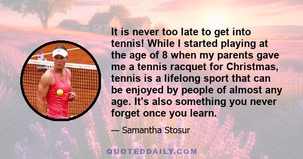 It is never too late to get into tennis! While I started playing at the age of 8 when my parents gave me a tennis racquet for Christmas, tennis is a lifelong sport that can be enjoyed by people of almost any age. It's