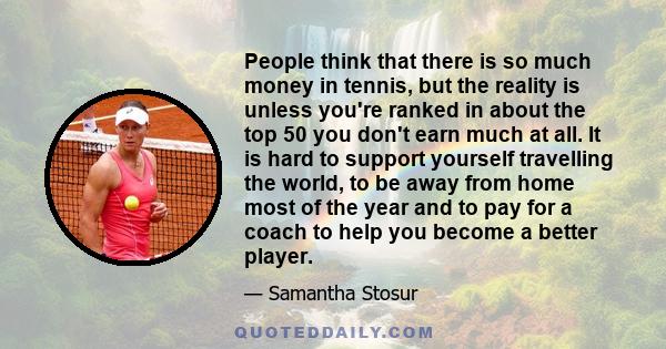 People think that there is so much money in tennis, but the reality is unless you're ranked in about the top 50 you don't earn much at all. It is hard to support yourself travelling the world, to be away from home most