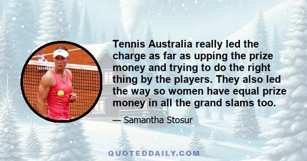 Tennis Australia really led the charge as far as upping the prize money and trying to do the right thing by the players. They also led the way so women have equal prize money in all the grand slams too.