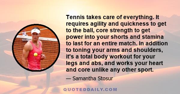 Tennis takes care of everything. It requires agility and quickness to get to the ball, core strength to get power into your shorts and stamina to last for an entire match. In addition to toning your arms and shoulders,