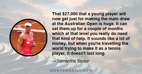 That $27,000 that a young player will now get just for making the main draw at the Australian Open is huge. It can set them up for a couple of months which at that level you really do need that kind of help. It sounds