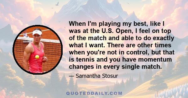 When I'm playing my best, like I was at the U.S. Open, I feel on top of the match and able to do exactly what I want. There are other times when you're not in control, but that is tennis and you have momentum changes in 