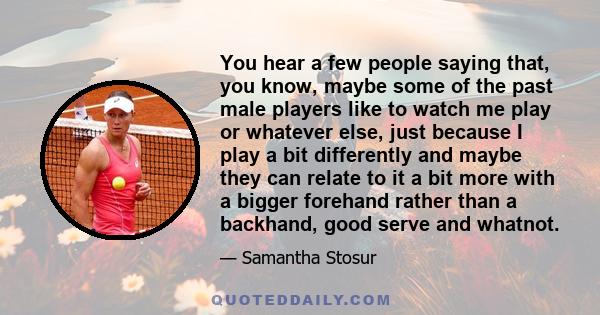 You hear a few people saying that, you know, maybe some of the past male players like to watch me play or whatever else, just because I play a bit differently and maybe they can relate to it a bit more with a bigger