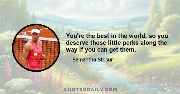 You're the best in the world, so you deserve those little perks along the way if you can get them.