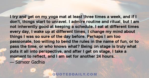 I try and get on my yoga mat at least three times a week, and if I don't, things start to unravel. I admire routine and ritual, but I am not inherently good at keeping a schedule. I eat at different times every day, I