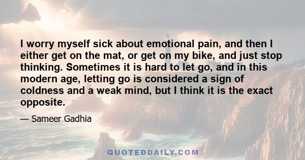 I worry myself sick about emotional pain, and then I either get on the mat, or get on my bike, and just stop thinking. Sometimes it is hard to let go, and in this modern age, letting go is considered a sign of coldness