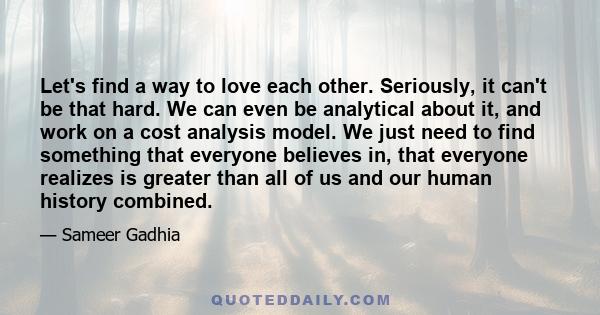 Let's find a way to love each other. Seriously, it can't be that hard. We can even be analytical about it, and work on a cost analysis model. We just need to find something that everyone believes in, that everyone