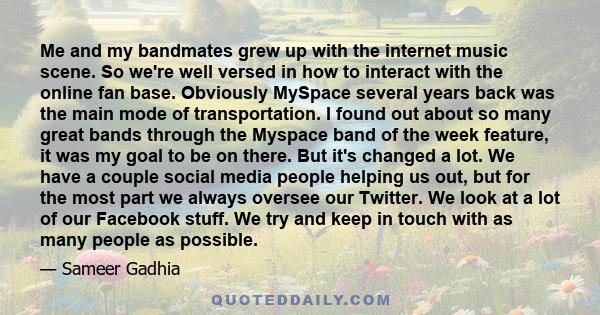 Me and my bandmates grew up with the internet music scene. So we're well versed in how to interact with the online fan base. Obviously MySpace several years back was the main mode of transportation. I found out about so 