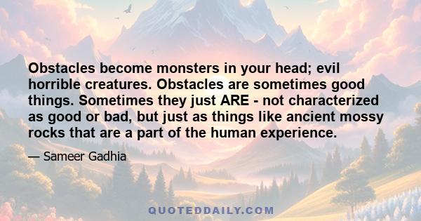 Obstacles become monsters in your head; evil horrible creatures. Obstacles are sometimes good things. Sometimes they just ARE - not characterized as good or bad, but just as things like ancient mossy rocks that are a