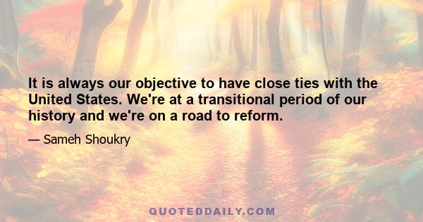 It is always our objective to have close ties with the United States. We're at a transitional period of our history and we're on a road to reform.