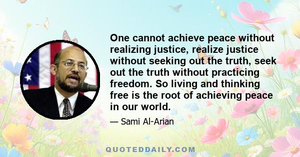 One cannot achieve peace without realizing justice, realize justice without seeking out the truth, seek out the truth without practicing freedom. So living and thinking free is the root of achieving peace in our world.