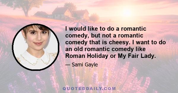 I would like to do a romantic comedy, but not a romantic comedy that is cheesy. I want to do an old romantic comedy like Roman Holiday or My Fair Lady.