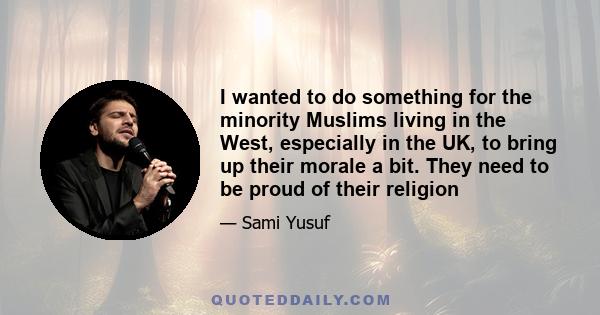 I wanted to do something for the minority Muslims living in the West, especially in the UK, to bring up their morale a bit. They need to be proud of their religion