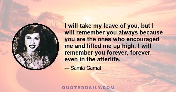 I will take my leave of you, but I will remember you always because you are the ones who encouraged me and lifted me up high. I will remember you forever, forever, even in the afterlife.