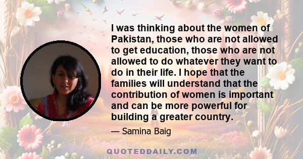 I was thinking about the women of Pakistan, those who are not allowed to get education, those who are not allowed to do whatever they want to do in their life. I hope that the families will understand that the