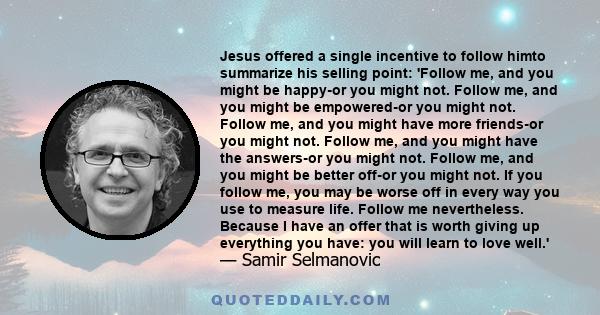 Jesus offered a single incentive to follow himto summarize his selling point: 'Follow me, and you might be happy-or you might not. Follow me, and you might be empowered-or you might not. Follow me, and you might have