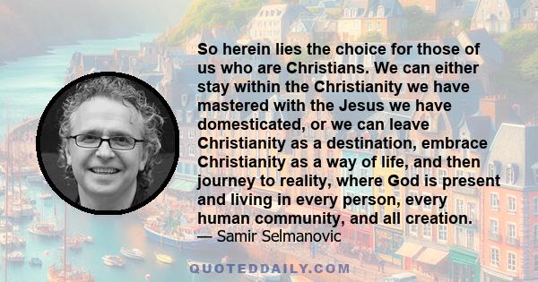 So herein lies the choice for those of us who are Christians. We can either stay within the Christianity we have mastered with the Jesus we have domesticated, or we can leave Christianity as a destination, embrace