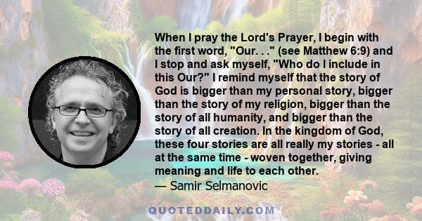 When I pray the Lord's Prayer, I begin with the first word, Our. . . (see Matthew 6:9) and I stop and ask myself, Who do I include in this Our? I remind myself that the story of God is bigger than my personal story,