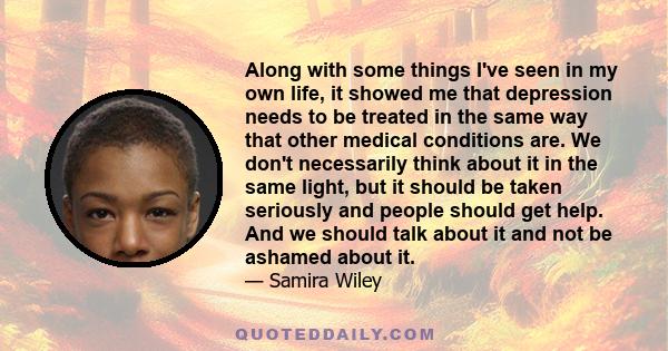 Along with some things I've seen in my own life, it showed me that depression needs to be treated in the same way that other medical conditions are. We don't necessarily think about it in the same light, but it should