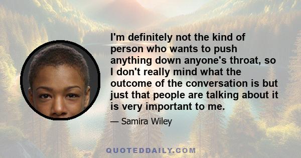 I'm definitely not the kind of person who wants to push anything down anyone's throat, so I don't really mind what the outcome of the conversation is but just that people are talking about it is very important to me.