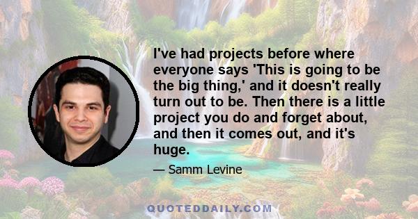 I've had projects before where everyone says 'This is going to be the big thing,' and it doesn't really turn out to be. Then there is a little project you do and forget about, and then it comes out, and it's huge.