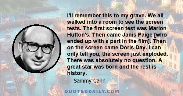 I'll remember this to my grave. We all walked into a room to see the screen tests. The first screen test was Marion Hutton's. Then came Janis Paige [who ended up with a part in the film]. Then on the screen came Doris