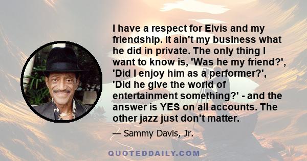 I have a respect for Elvis and my friendship. It ain't my business what he did in private. The only thing I want to know is, 'Was he my friend?', 'Did I enjoy him as a performer?', 'Did he give the world of