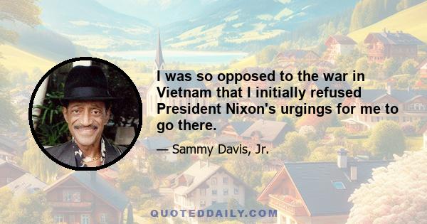 I was so opposed to the war in Vietnam that I initially refused President Nixon's urgings for me to go there.