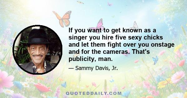 If you want to get known as a singer you hire five sexy chicks and let them fight over you onstage and for the cameras. That's publicity, man.