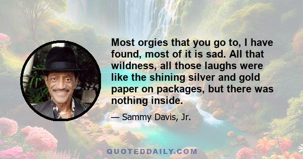 Most orgies that you go to, I have found, most of it is sad. All that wildness, all those laughs were like the shining silver and gold paper on packages, but there was nothing inside.