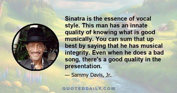 Sinatra is the essence of vocal style. This man has an innate quality of knowing what is good musically. You can sum that up best by saying that he has musical integrity. Even when he does a bad song, there's a good