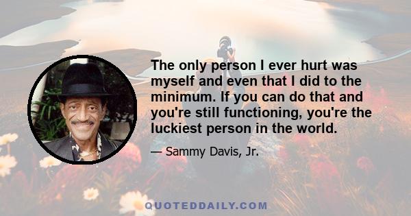 The only person I ever hurt was myself and even that I did to the minimum. If you can do that and you're still functioning, you're the luckiest person in the world.