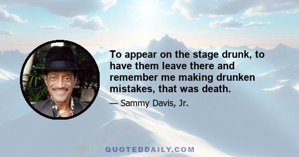 To appear on the stage drunk, to have them leave there and remember me making drunken mistakes, that was death.