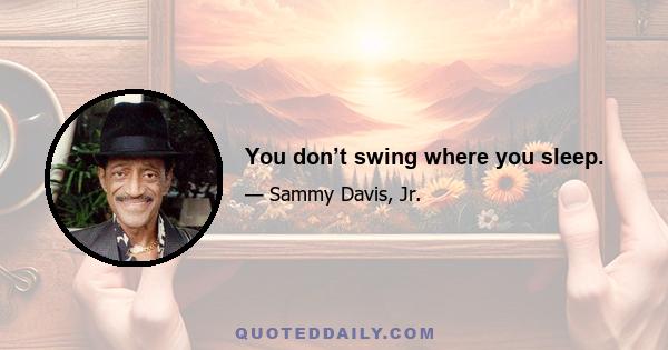 You don’t swing where you sleep.