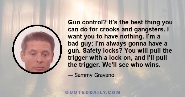 Gun control? It's the best thing you can do for crooks and gangsters. I want you to have nothing. I'm a bad guy; I'm always gonna have a gun. Safety locks? You will pull the trigger with a lock on, and I'll pull the